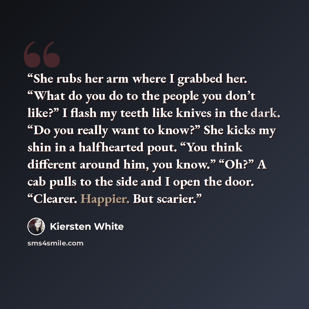 “She rubs her arm where I grabbed her. “What do you do to the people you don’t like?” I flash my teeth like knives in the dark. “Do you really want to know?” She kicks my shin in a halfhearted pout. “You think different around him, you know.” “Oh?” A cab pulls to the side and I open the door…” quote by Kiersten White