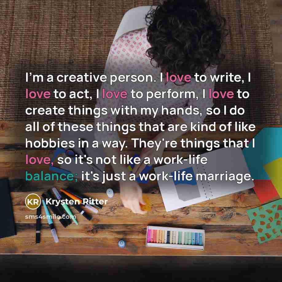 “I'm a creative person. I love to write, I love to act, I love to perform, I love to create things with my hands, so I do all of these things that are kind of like hobbies in a way. They're things that I love, so it's not like a work-life balance; it's just a work-life marriage.” quote by Krysten Ritter