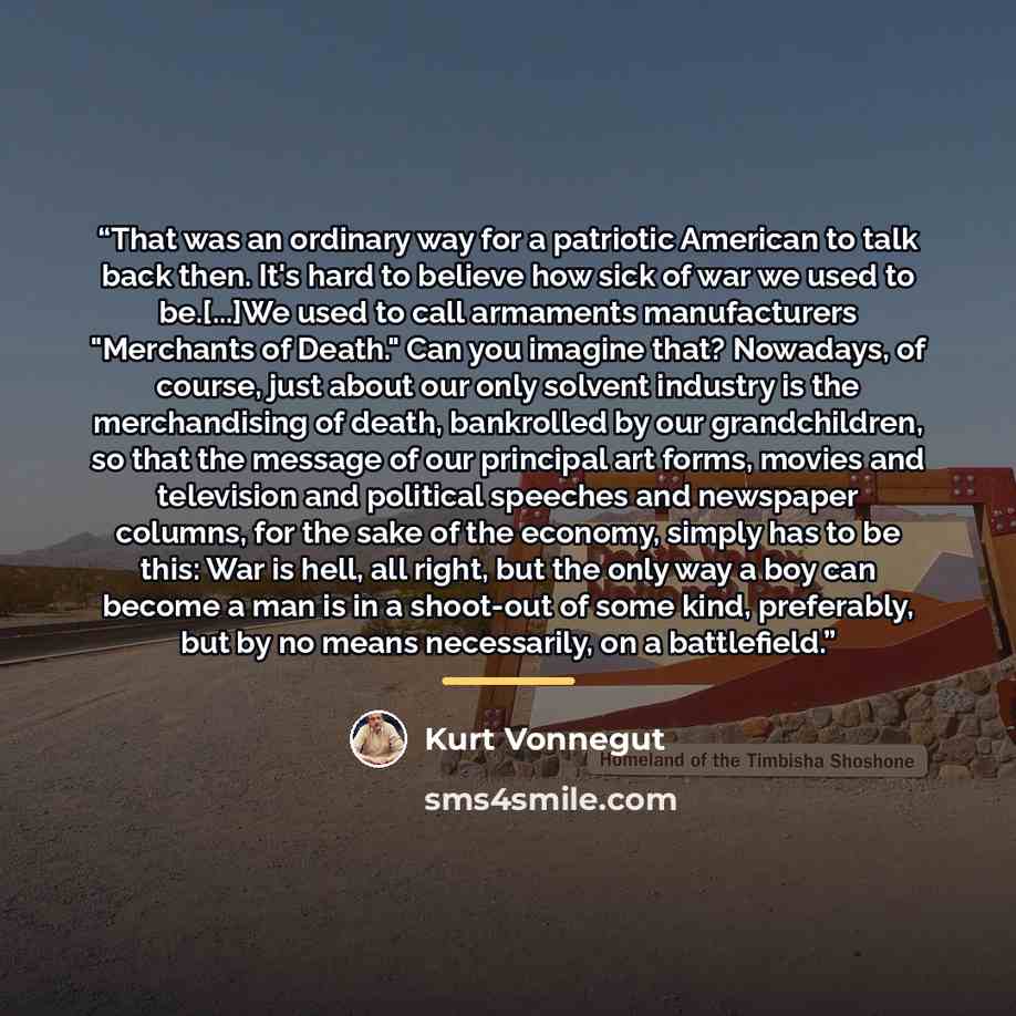 “That was an ordinary way for a patriotic American to talk back then. It's hard to believe how sick of war we used to be.[...]We used to call armaments manufacturers "Merchants of Death." Can you imagine that? Nowadays, of course, just about our only solvent industry is the merchandising of death…” quote by Kurt Vonnegut
