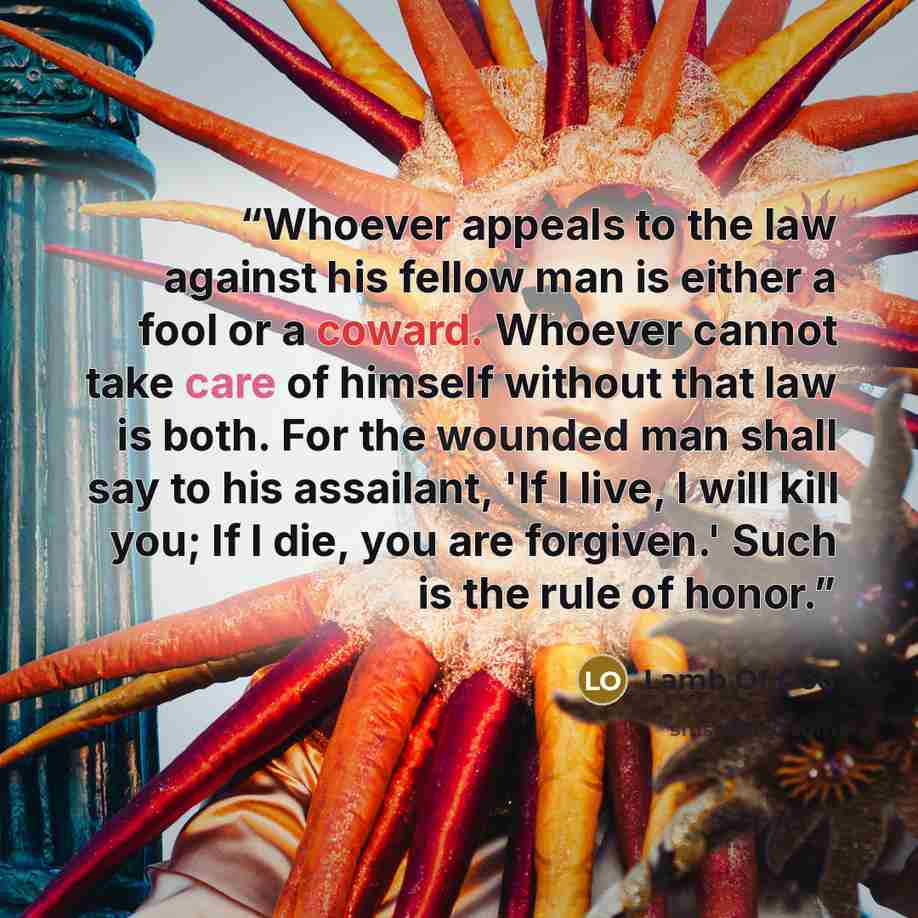 “Whoever appeals to the law against his fellow man is either a fool or a coward. Whoever cannot take care of himself without that law is both. For the wounded man shall say to his assailant, 'If I live, I will kill you; If I die, you are forgiven.' Such is the rule of honor.” quote by Lamb of God