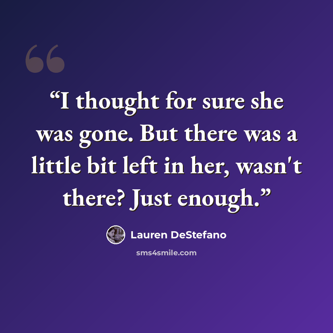 “I thought for sure she was gone. But there was a little bit left in her, wasn't there? Just enough.” quote by Lauren DeStefano