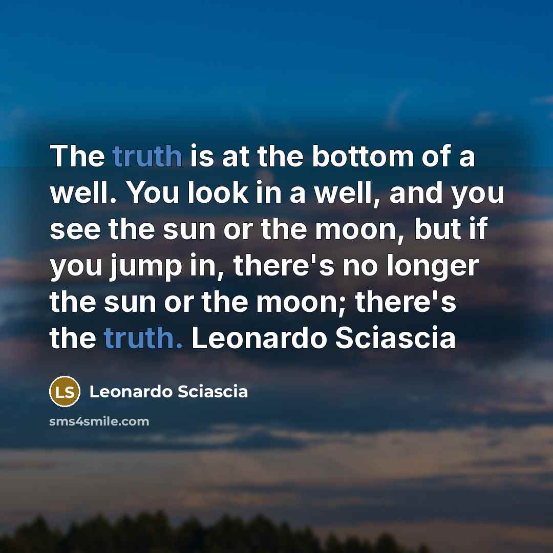 “The truth is at the bottom of a well. You look in a well, and you see the sun or the moon, but if you jump in, there's no longer the sun or the moon; there's the truth. Leonardo Sciascia” quote by Leonardo Sciascia