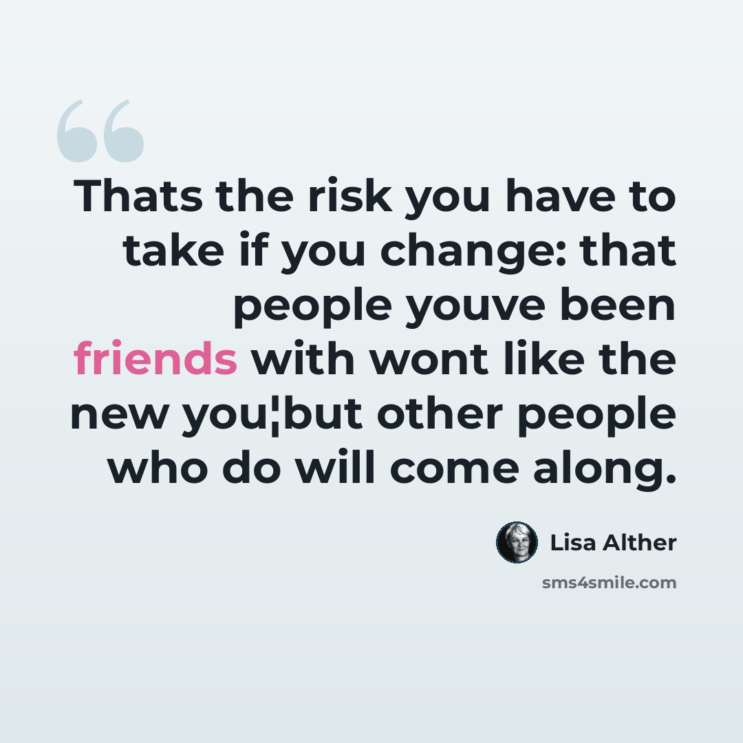 “Thats the risk you have to take if you change: that people youve been friends with wont like the new you¦but other people who do will come along.” quote by Lisa Alther