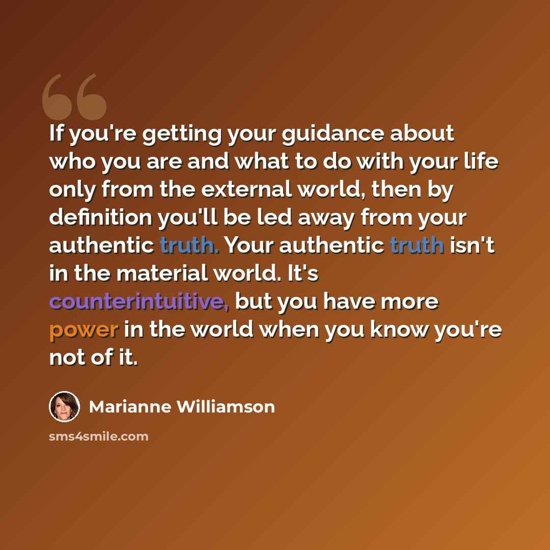 “If you're getting your guidance about who you are and what to do with your life only from the external world, then by definition you'll be led away from your authentic truth. Your authentic truth isn't in the material world. It's counterintuitive, but you have more power in the world when you know…” quote by Marianne Williamson