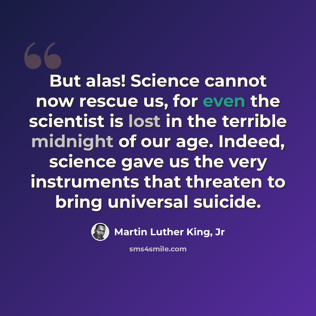 “But alas! Science cannot now rescue us, for even the scientist is lost in the terrible midnight of our age. Indeed, science gave us the very instruments that threaten to bring universal suicide.” quote by Martin Luther King, Jr