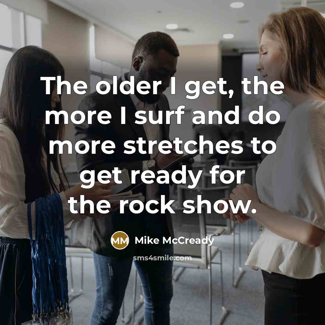 “The older I get, the more I surf and do more stretches to get ready for the rock show.” quote by Mike McCready