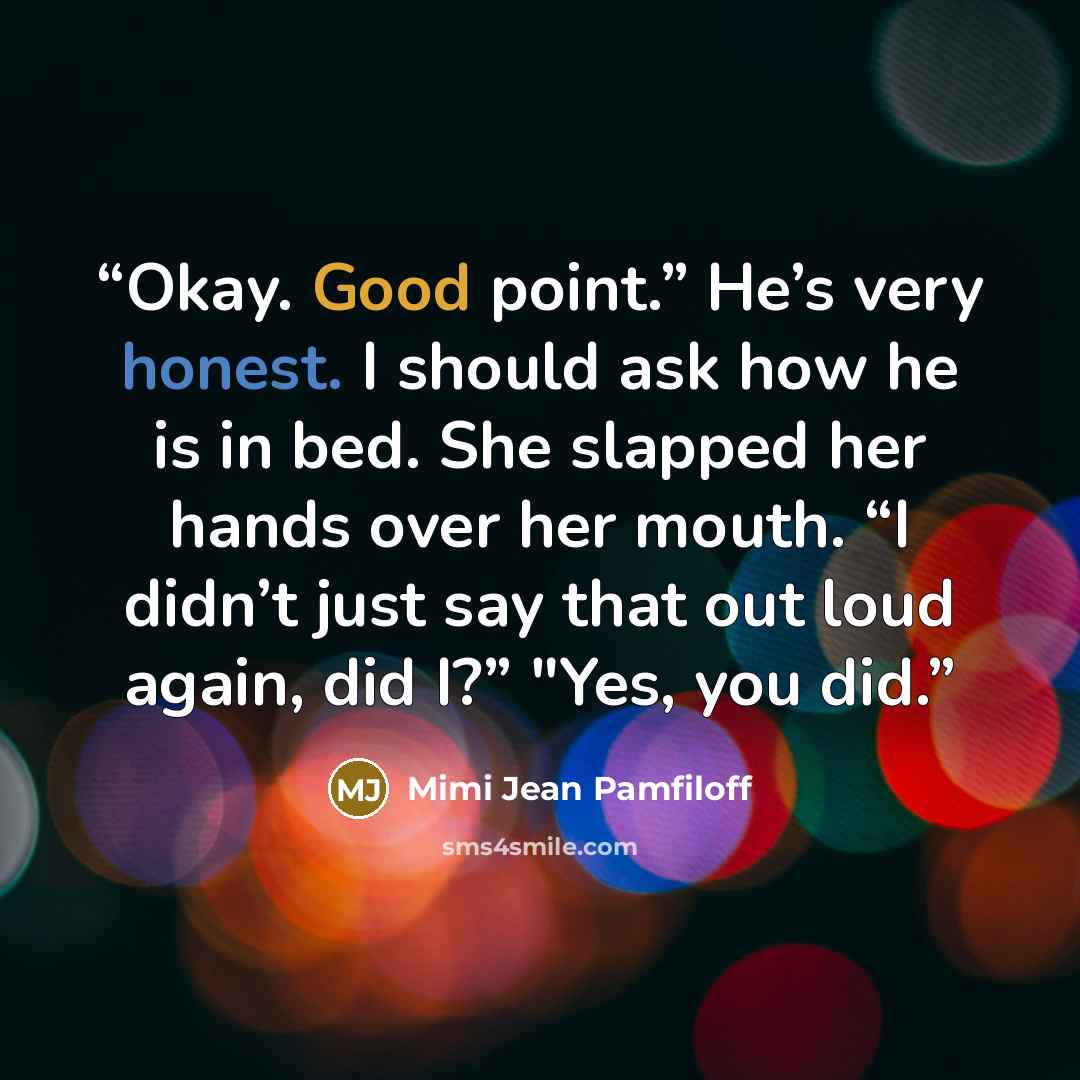 “Okay. Good point.” He’s very honest. I should ask how he is in bed. She slapped her hands over her mouth. “I didn’t just say that out loud again, did I?” "Yes, you did.” quote by Mimi Jean Pamfiloff