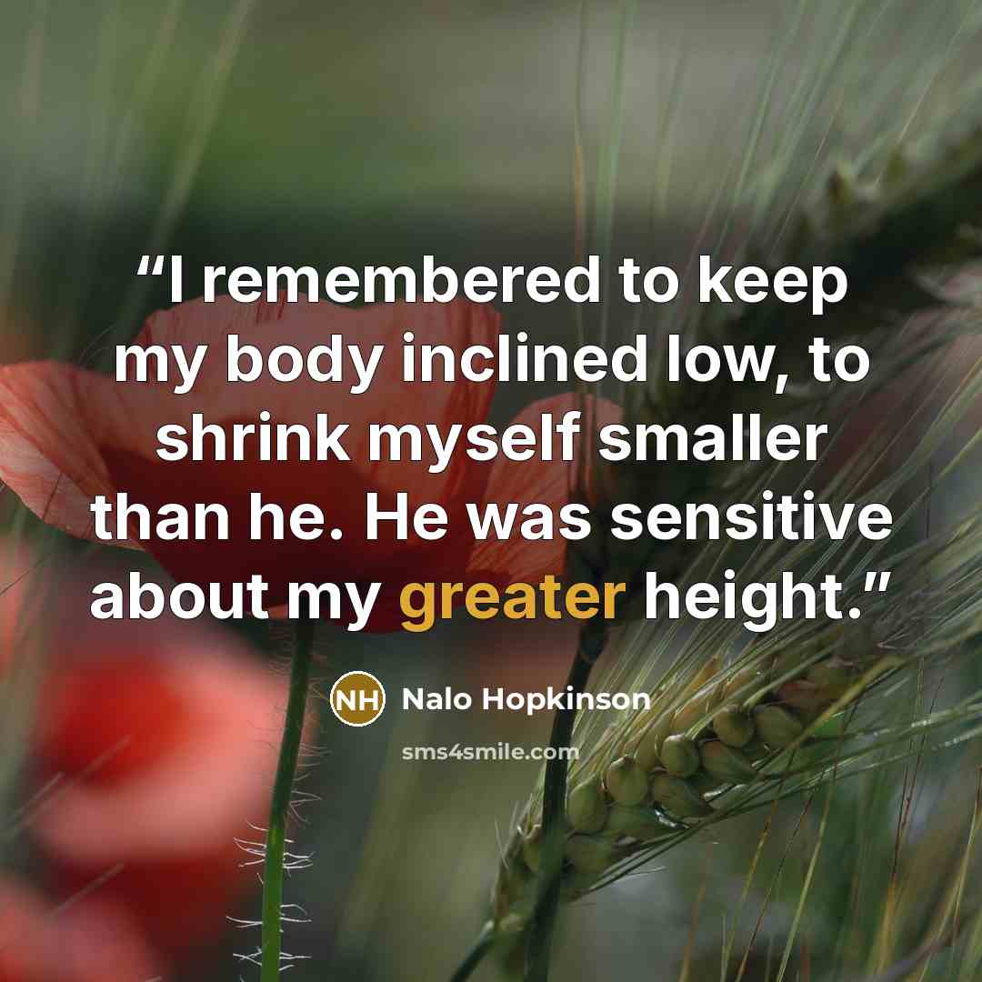 “I remembered to keep my body inclined low, to shrink myself smaller than he. He was sensitive about my greater height.” quote by Nalo Hopkinson