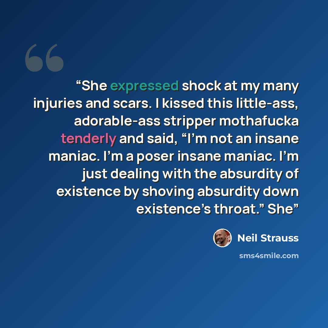 “She expressed shock at my many injuries and scars. I kissed this little-ass, adorable-ass stripper mothafucka tenderly and said, “I’m not an insane maniac. I’m a poser insane maniac. I’m just dealing with the absurdity of existence by shoving absurdity down existence’s throat.” She” quote by Neil Strauss