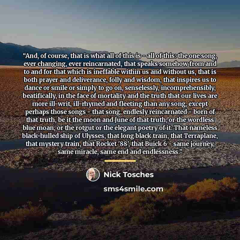 “And, of course, that is what all of this is - all of this: the one song, ever changing, ever reincarnated, that speaks somehow from and to and for that which is ineffable within us and without us, that is both prayer and deliverance, folly and wisdom, that inspires us to dance or smile or simply…” quote by Nick Tosches