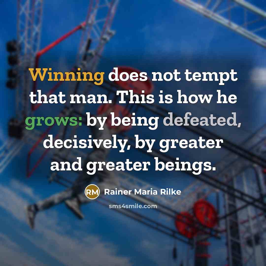 “Winning does not tempt that man. This is how he grows: by being defeated, decisively, by greater and greater beings.” quote by Rainer Maria Rilke