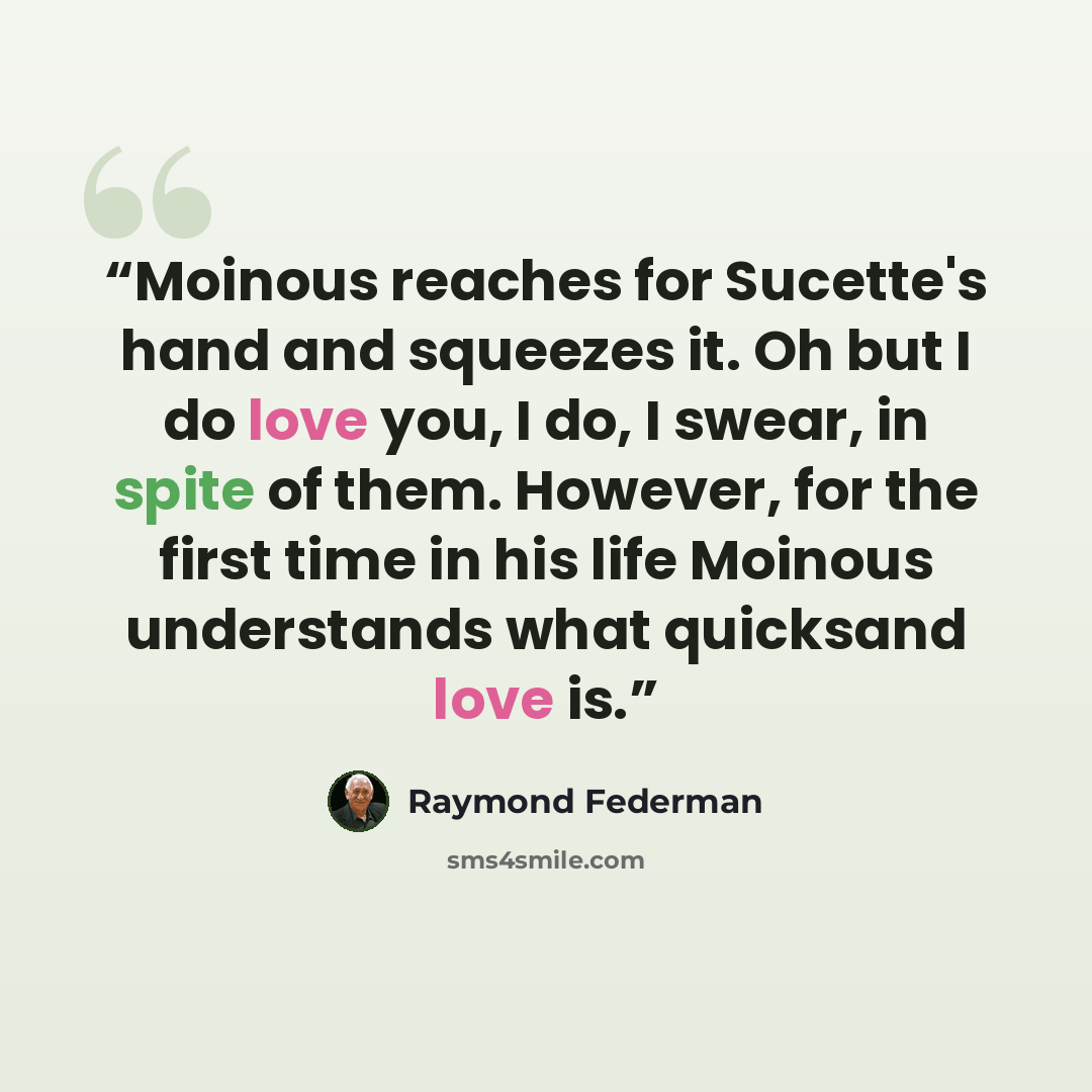 “Moinous reaches for Sucette's hand and squeezes it. Oh but I do love you, I do, I swear, in spite of them. However, for the first time in his life Moinous understands what quicksand love is.” quote by Raymond Federman