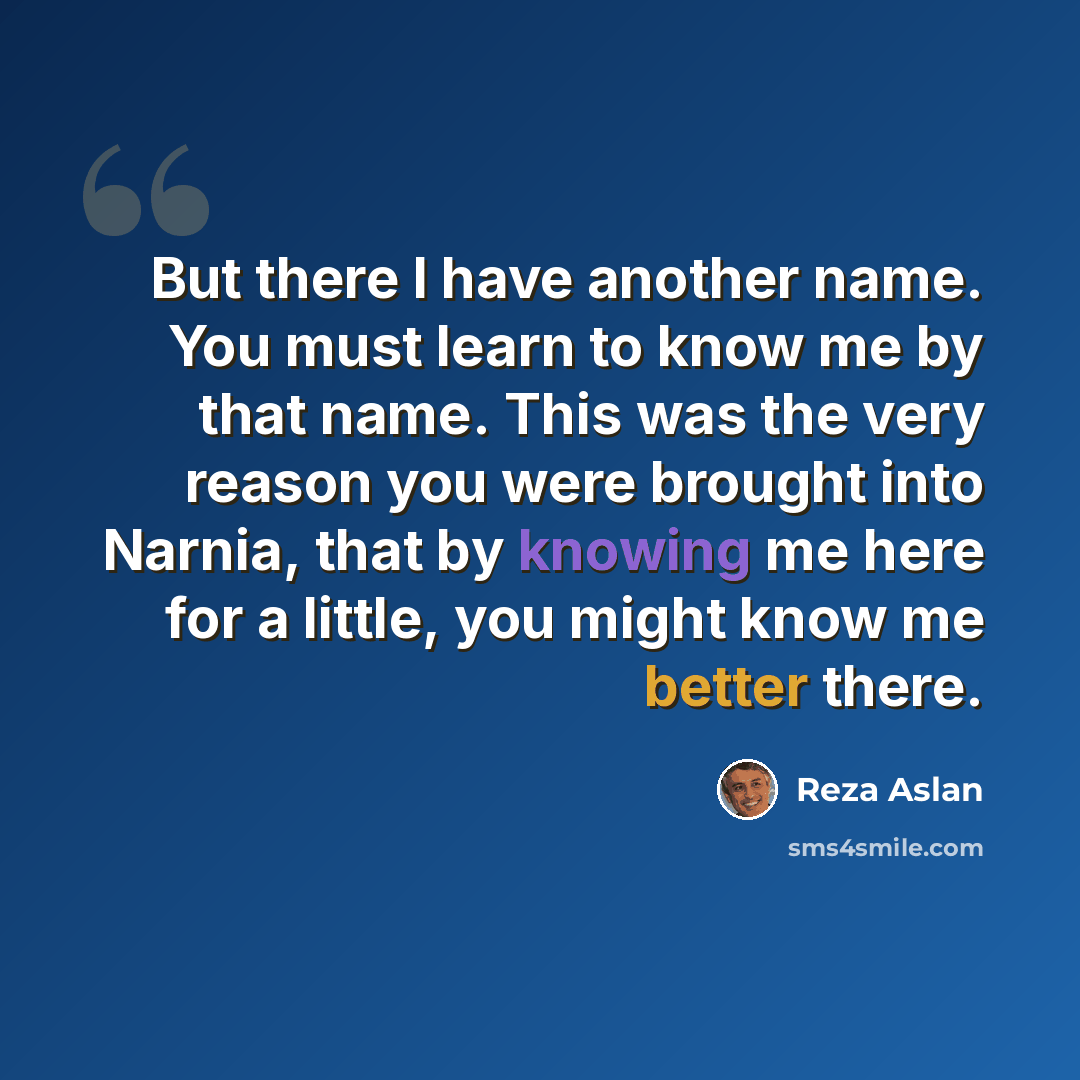 “But there I have another name. You must learn to know me by that name. This was the very reason you were brought into Narnia, that by knowing me here for a little, you might know me better there.” quote by Reza Aslan