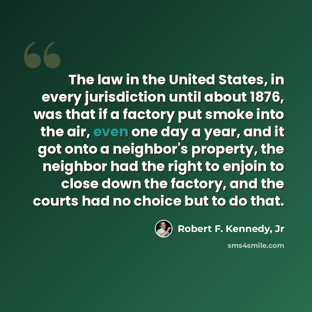 “The law in the United States, in every jurisdiction until about 1876, was that if a factory put smoke into the air, even one day a year, and it got onto a neighbor's property, the neighbor had the right to enjoin to close down the factory, and the courts had no choice but to do that.” quote by Robert F. Kennedy, Jr
