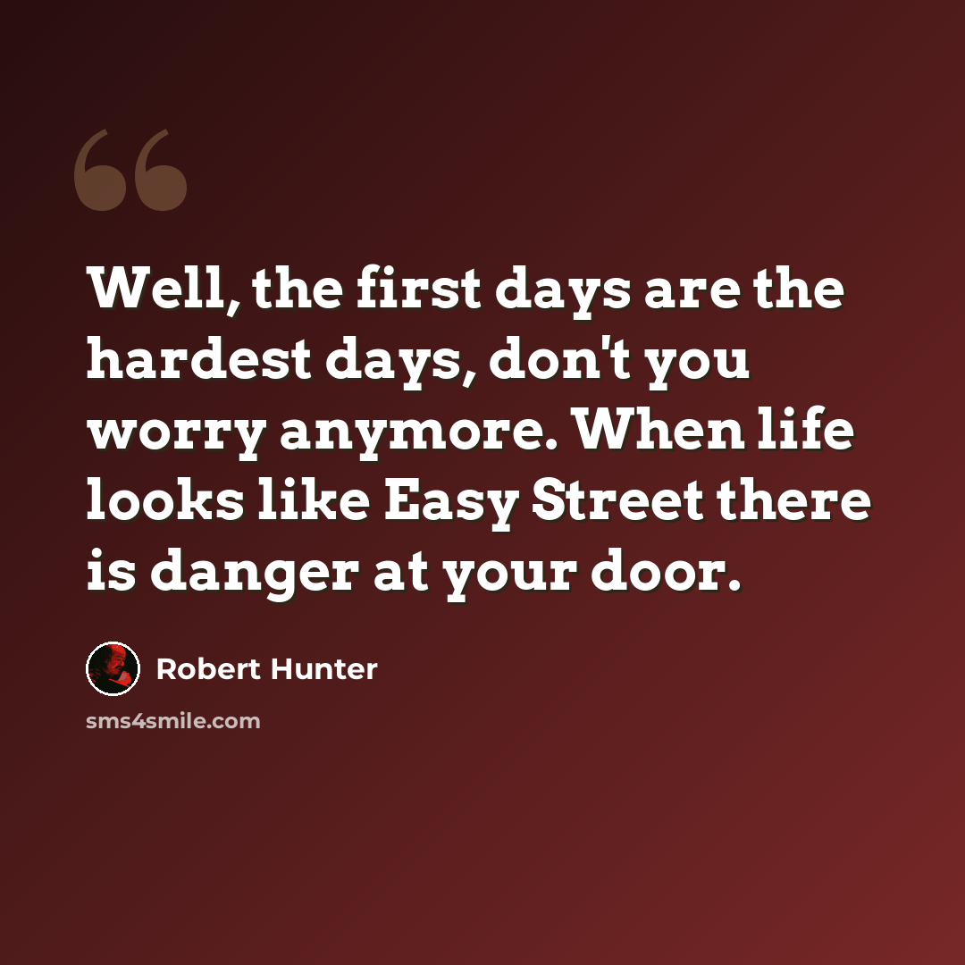 “Well, the first days are the hardest days, don't you worry anymore. When life looks like Easy Street there is danger at your door.” quote by Robert Hunter