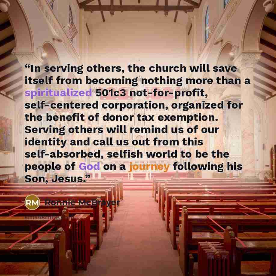 “In serving others, the church will save itself from becoming nothing more than a spiritualized 501c3 not-for-profit, self-centered corporation, organized for the benefit of donor tax exemption. Serving others will remind us of our identity and call us out from this self-absorbed, selfish world to…” quote by Ronnie McBrayer