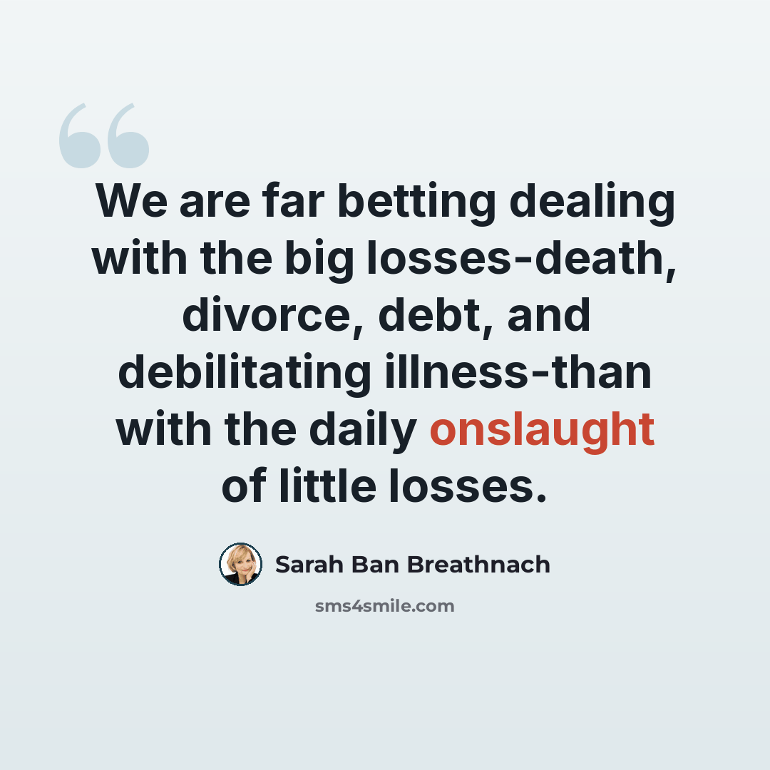 “We are far betting dealing with the big losses-death, divorce, debt, and debilitating illness-than with the daily onslaught of little losses.” quote by Sarah Ban Breathnach