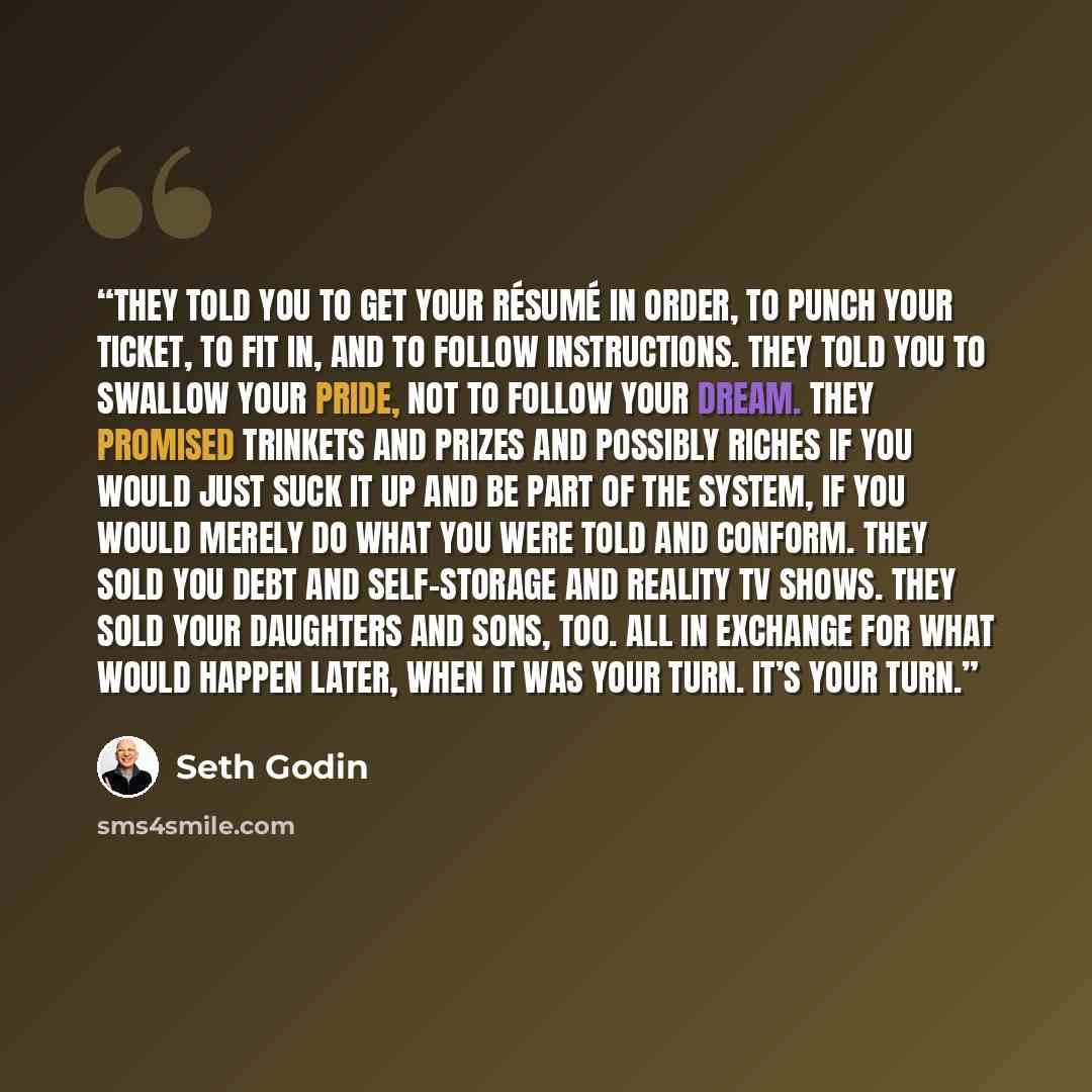 “They told you to get your résumé in order, to punch your ticket, to fit in, and to follow instructions. They told you to swallow your pride, not to follow your dream. They promised trinkets and prizes and possibly riches if you would just suck it up and be part of the system, if you would merely…” quote by Seth Godin