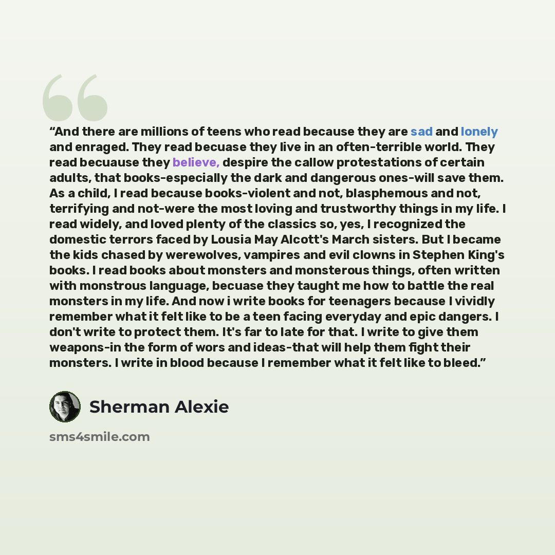 “And there are millions of teens who read because they are sad and lonely and enraged. They read becuase they live in an often-terrible world. They read becuause they believe, despire the callow protestations of certain adults, that books-especially the dark and dangerous ones-will save them. As a…” quote by Sherman Alexie