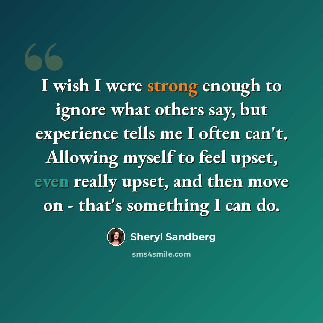 “I wish I were strong enough to ignore what others say, but experience tells me I often can't. Allowing myself to feel upset, even really upset, and then move on - that's something I can do.” quote by Sheryl Sandberg