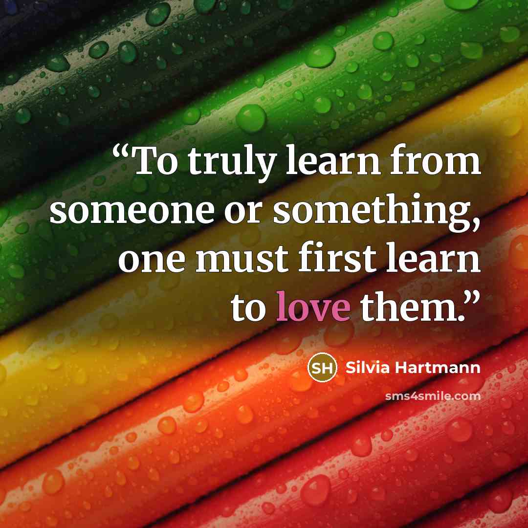 “To truly learn from someone or something, one must first learn to love them.” quote by Silvia Hartmann
