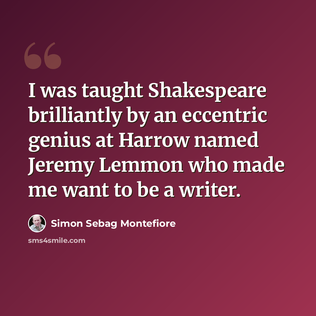 “I was taught Shakespeare brilliantly by an eccentric genius at Harrow named Jeremy Lemmon who made me want to be a writer.” quote by Simon Sebag Montefiore