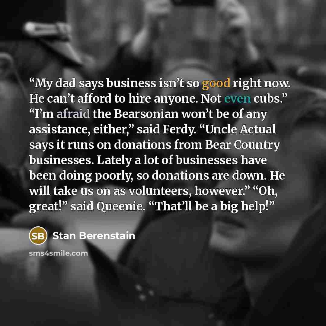 “My dad says business isn’t so good right now. He can’t afford to hire anyone. Not even cubs.” “I’m afraid the Bearsonian won’t be of any assistance, either,” said Ferdy. “Uncle Actual says it runs on donations from Bear Country businesses. Lately a lot of businesses have been doing poorly, so…” quote by Stan Berenstain