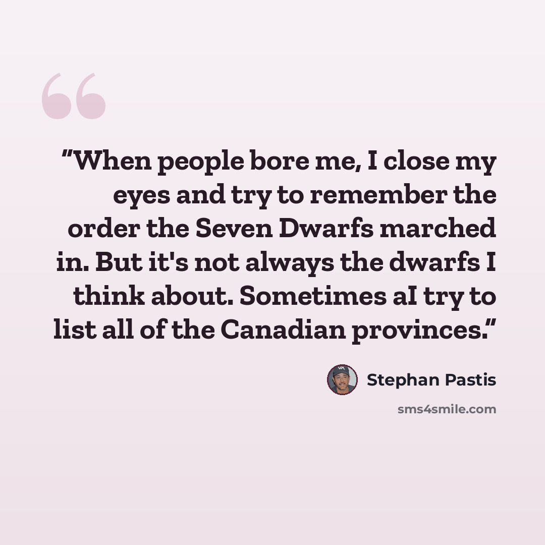 “When people bore me, I close my eyes and try to remember the order the Seven Dwarfs marched in. But it's not always the dwarfs I think about. Sometimes aI try to list all of the Canadian provinces.” quote by Stephan Pastis