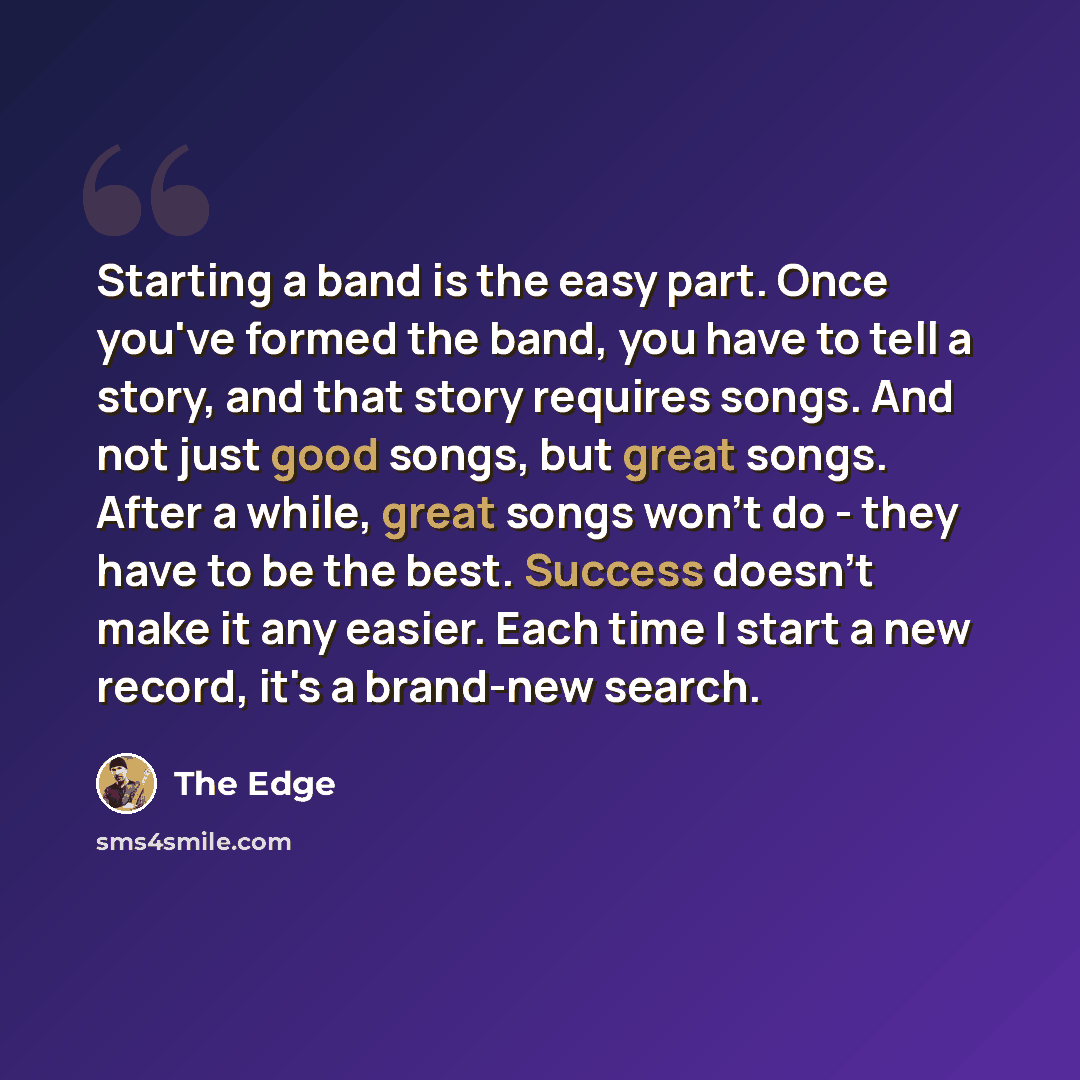 “Starting a band is the easy part. Once you've formed the band, you have to tell a story, and that story requires songs. And not just good songs, but great songs. After a while, great songs won't do - they have to be the best. Success doesn't make it any easier. Each time I start a new record, it's…” quote by The Edge