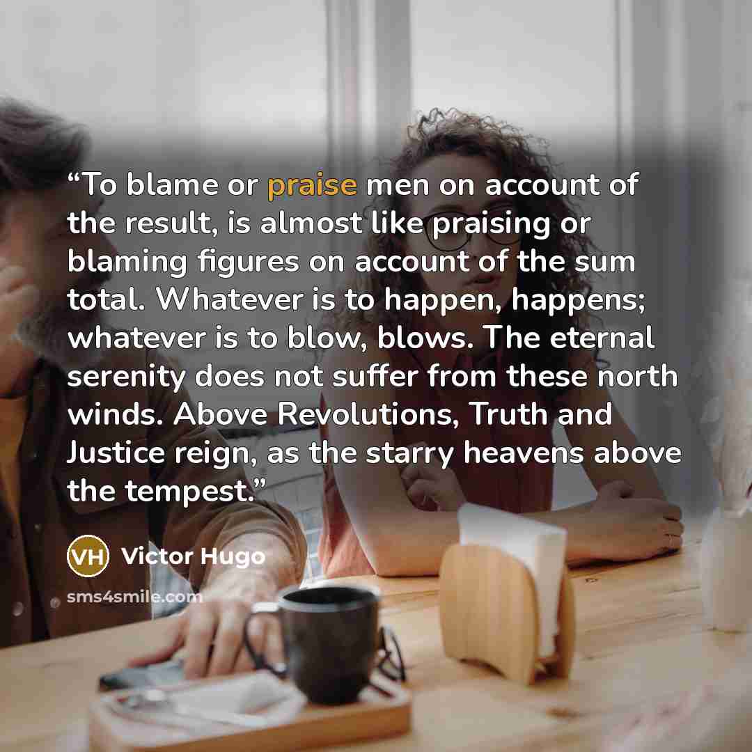 “To blame or praise men on account of the result, is almost like praising or blaming figures on account of the sum total. Whatever is to happen, happens; whatever is to blow, blows. The eternal serenity does not suffer from these north winds. Above Revolutions, Truth and Justice reign, as the…” quote by Victor Hugo