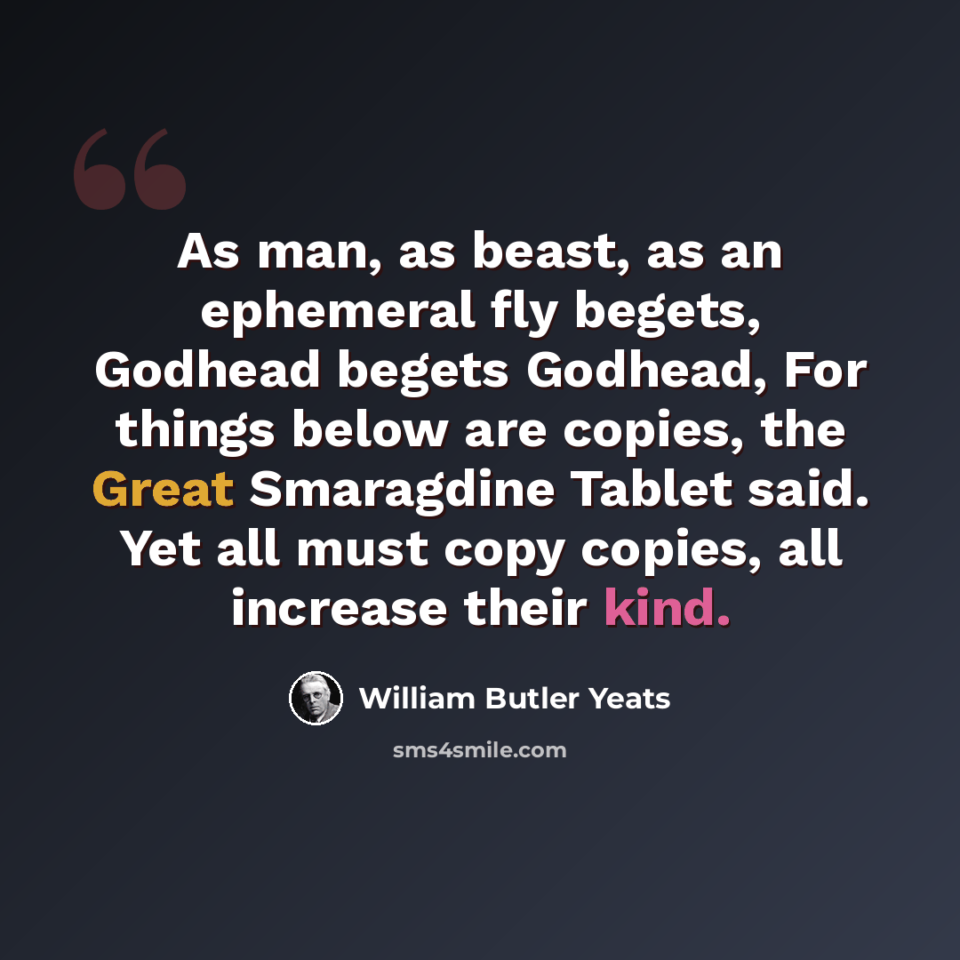 “As man, as beast, as an ephemeral fly begets, Godhead begets Godhead, For things below are copies, the Great Smaragdine Tablet said. Yet all must copy copies, all increase their kind.” quote by William Butler Yeats
