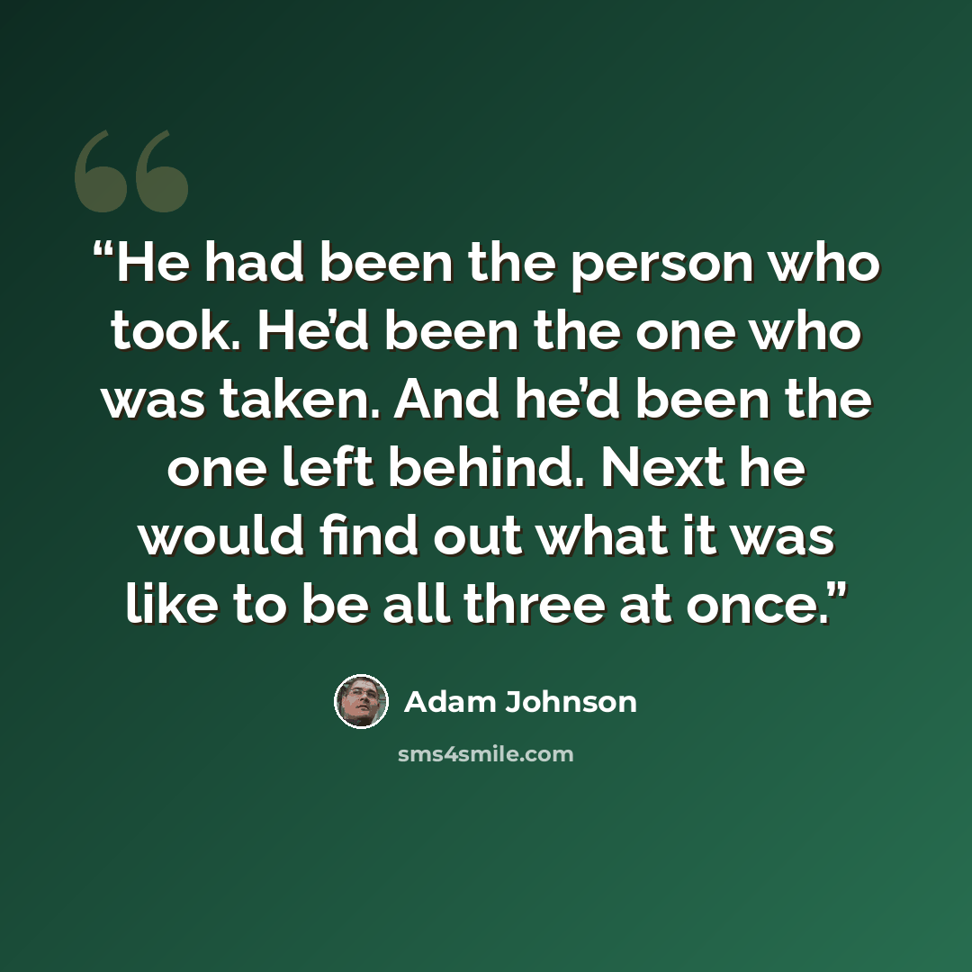 “He had been the person who took. He’d been the one who was taken. And he’d been the one left behind. Next he would find out what it was like to be all three at once.” quote by Adam Johnson