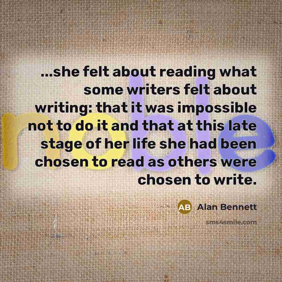 “...she felt about reading what some writers felt about writing: that it was impossible not to do it and that at this late stage of her life she had been chosen to read as others were chosen to write.” quote by Alan Bennett