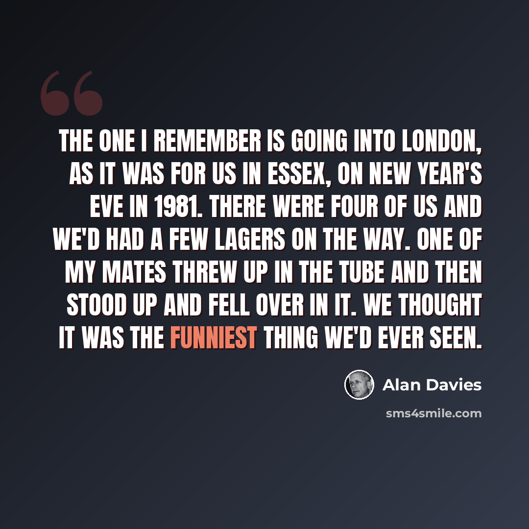“The one I remember is going into London, as it was for us in Essex, on New Year's Eve in 1981. There were four of us and we'd had a few lagers on the way. One of my mates threw up in the Tube and then stood up and fell over in it. We thought it was the funniest thing we'd ever seen.” quote by Alan Davies