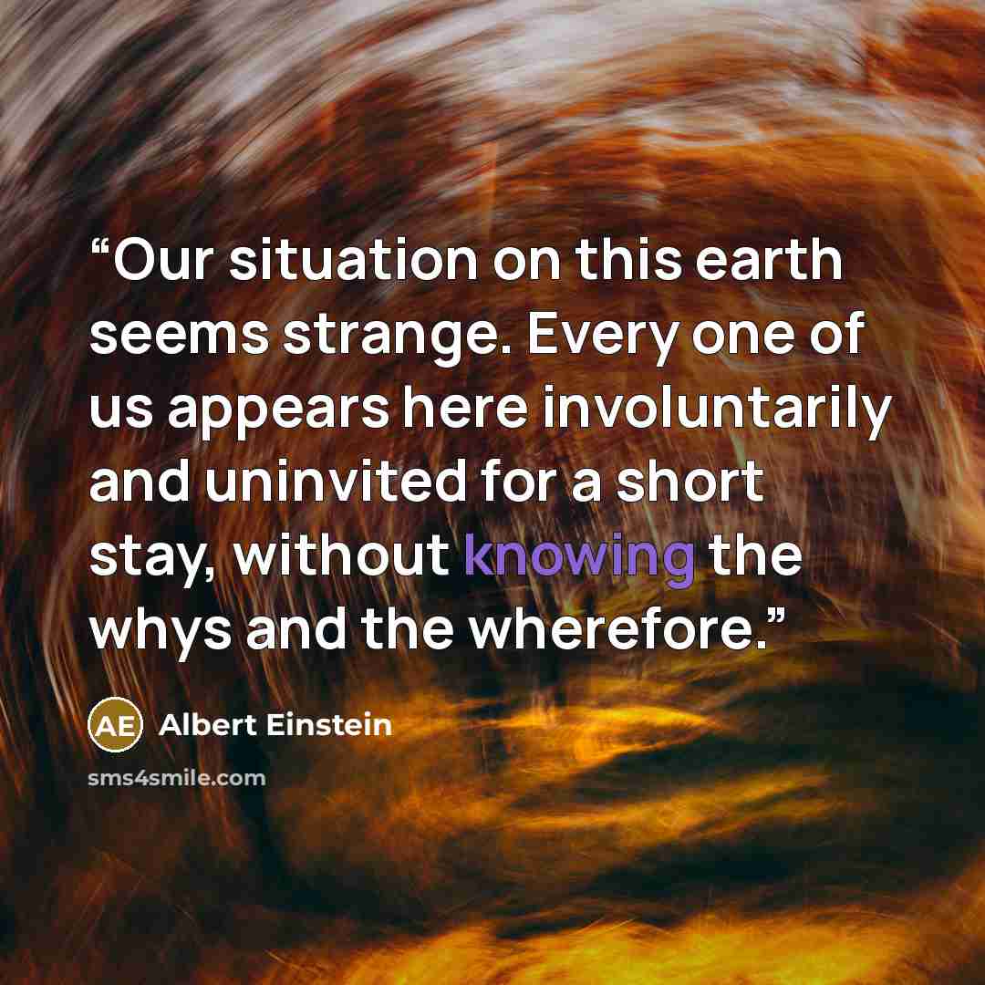 “Our situation on this earth seems strange. Every one of us appears here involuntarily and uninvited for a short stay, without knowing the whys and the wherefore.” quote by Albert Einstein