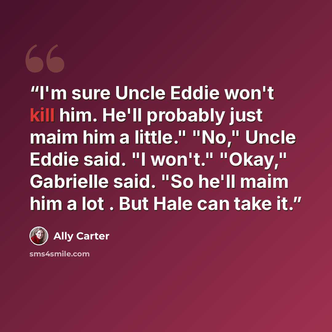 “I'm sure Uncle Eddie won't kill him. He'll probably just maim him a little." "No," Uncle Eddie said. "I won't." "Okay," Gabrielle said. "So he'll maim him a lot . But Hale can take it.” quote by Ally Carter