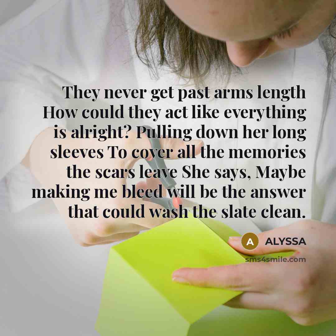 “They never get past arms length How could they act like everything is alright? Pulling down her long sleeves To cover all the memories the scars leave She says, Maybe making me bleed will be the answer that could wash the slate clean.” quote by Alyssa