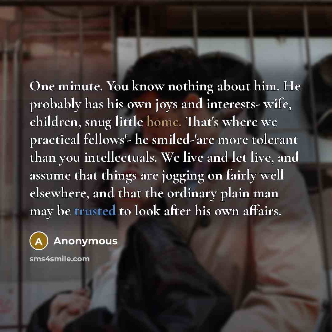 “One minute. You know nothing about him. He probably has his own joys and interests- wife, children, snug little home. That's where we practical fellows'- he smiled-'are more tolerant than you intellectuals. We live and let live, and assume that things are jogging on fairly well elsewhere, and that…” quote by Anonymous