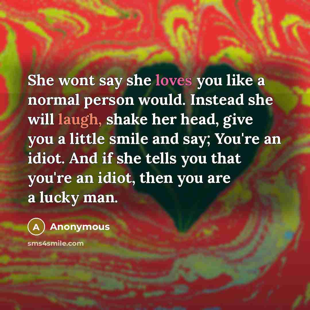 “She wont say she loves you like a normal person would. Instead she will laugh, shake her head, give you a little smile and say; You're an idiot. And if she tells you that you're an idiot, then you are a lucky man.” quote by Anonymous