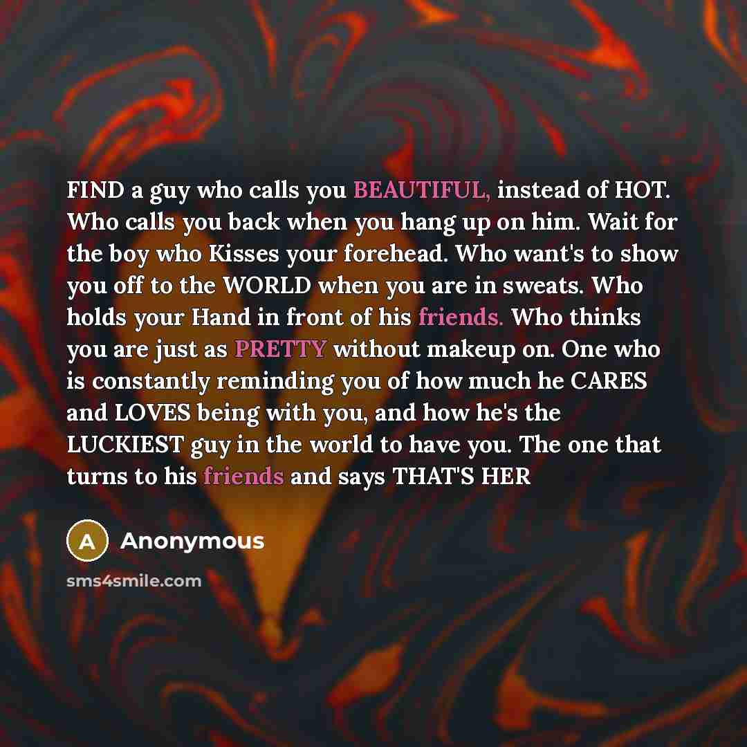 “FIND a guy who calls you BEAUTIFUL, instead of HOT. Who calls you back when you hang up on him. Wait for the boy who Kisses your forehead. Who want's to show you off to the WORLD when you are in sweats. Who holds your Hand in front of his friends. Who thinks you are just as PRETTY without makeup…” quote by Anonymous