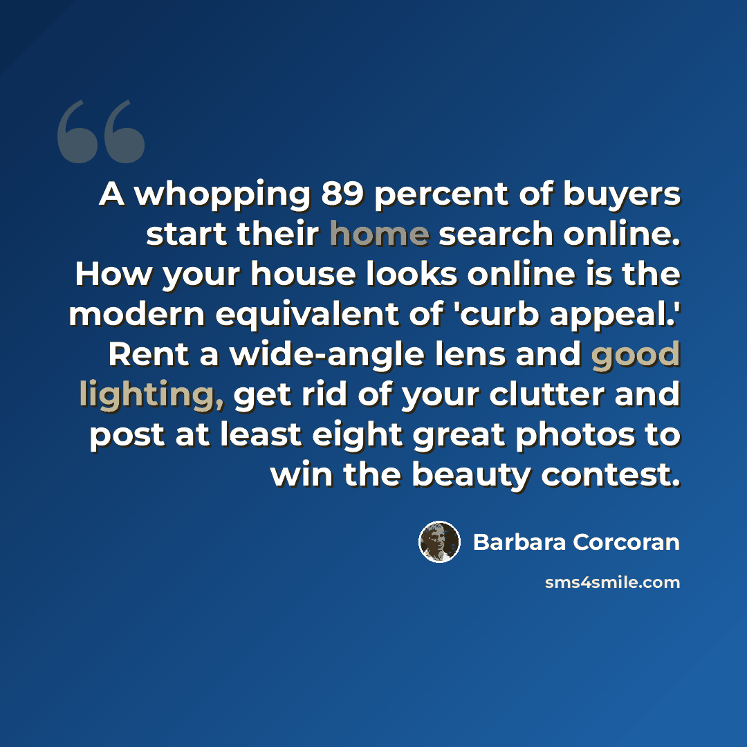 “A whopping 89 percent of buyers start their home search online. How your house looks online is the modern equivalent of 'curb appeal.' Rent a wide-angle lens and good lighting, get rid of your clutter and post at least eight great photos to win the beauty contest.” quote by Barbara Corcoran