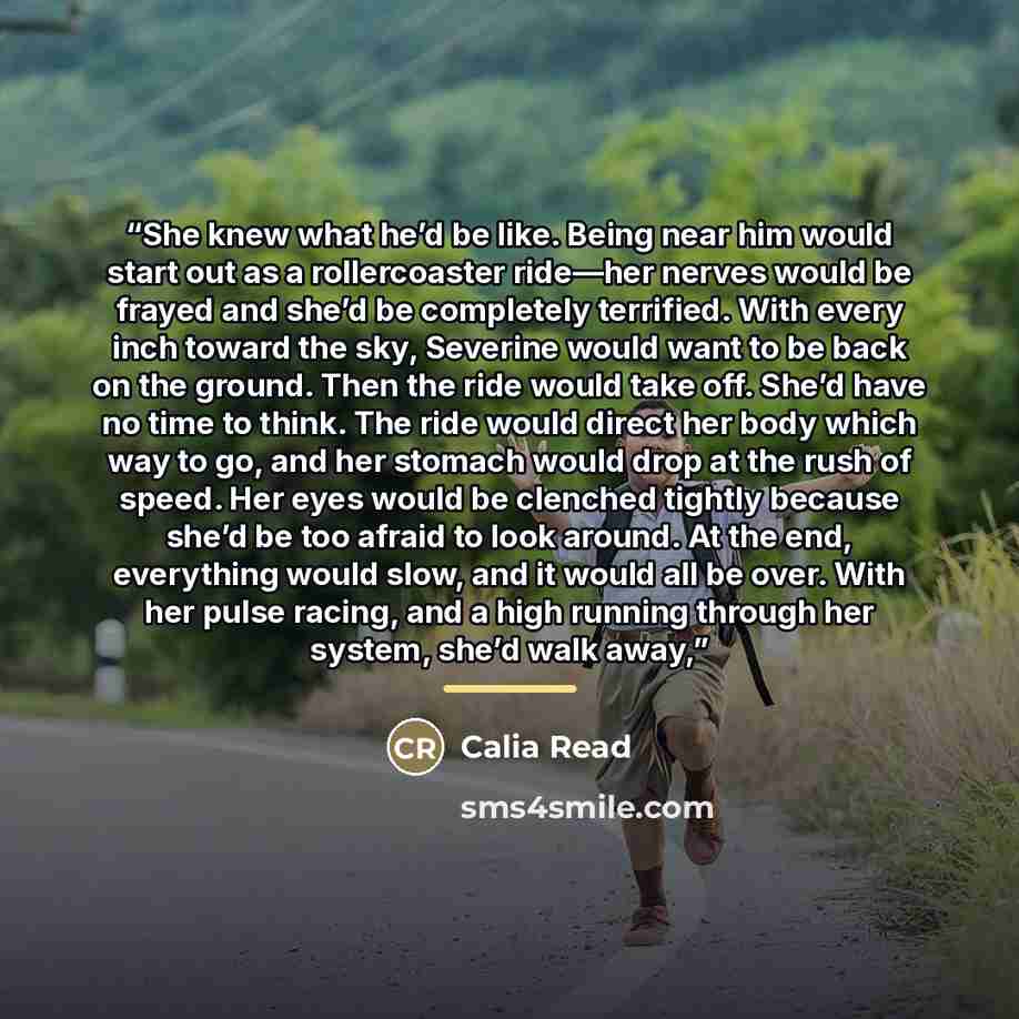 “She knew what he’d be like. Being near him would start out as a rollercoaster ride—her nerves would be frayed and she’d be completely terrified. With every inch toward the sky, Severine would want to be back on the ground. Then the ride would take off. She’d have no time to think. The ride would…” quote by Calia Read