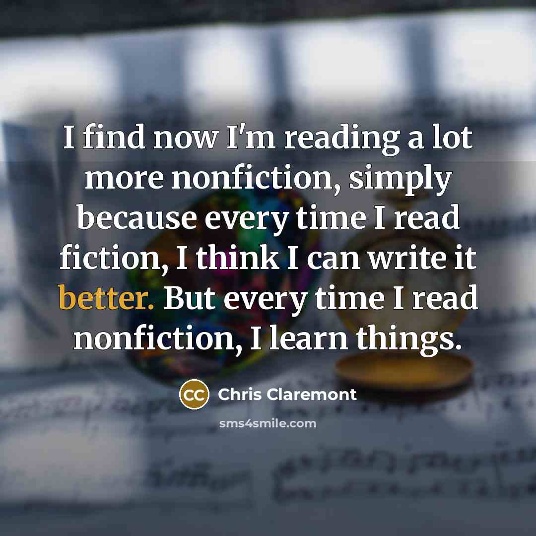 “I find now I'm reading a lot more nonfiction, simply because every time I read fiction, I think I can write it better. But every time I read nonfiction, I learn things.” quote by Chris Claremont