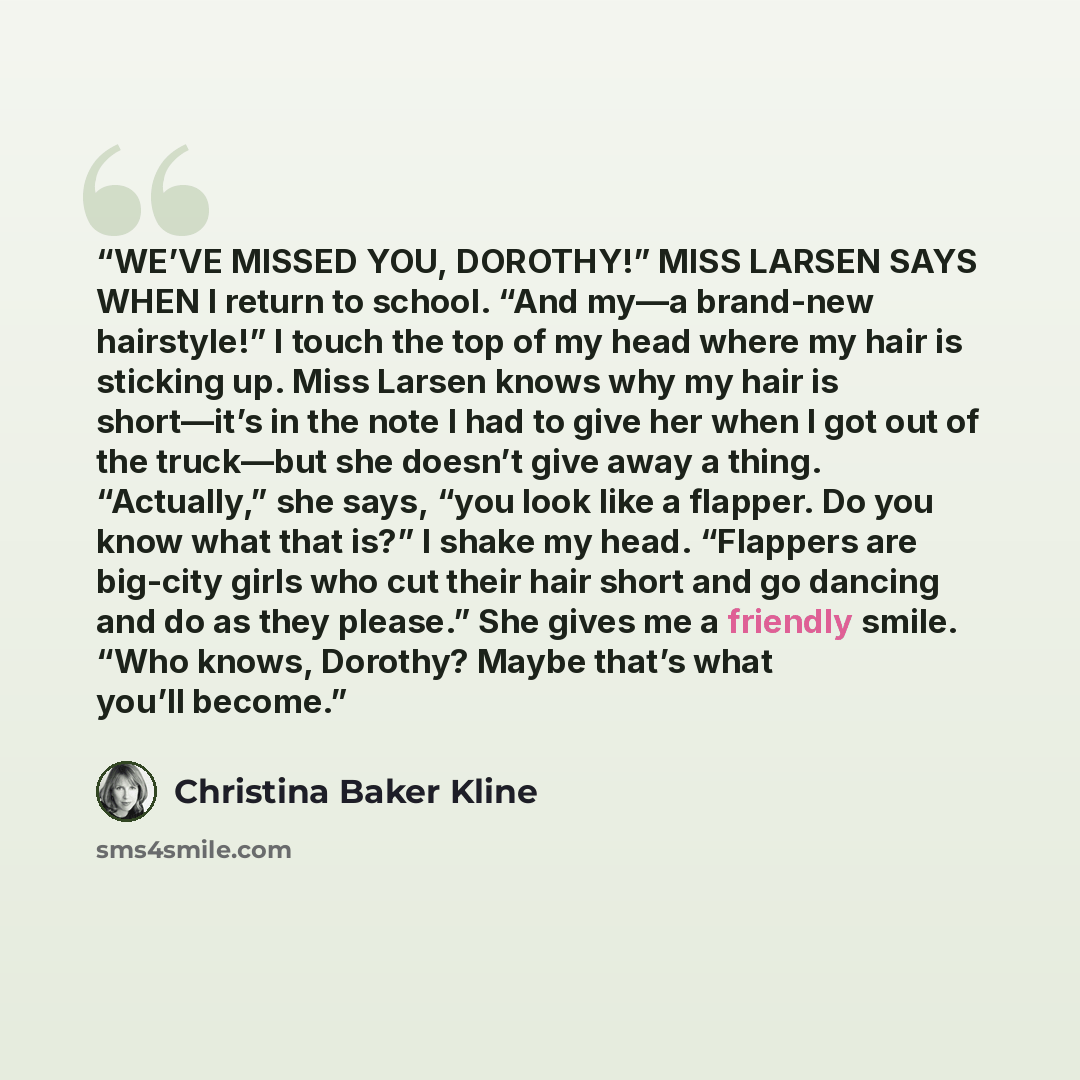 “WE’VE MISSED YOU, DOROTHY!” MISS LARSEN SAYS WHEN I return to school. “And my—a brand-new hairstyle!” I touch the top of my head where my hair is sticking up. Miss Larsen knows why my hair is short—it’s in the note I had to give her when I got out of the truck—but she doesn’t give away a thing…” quote by Christina Baker Kline