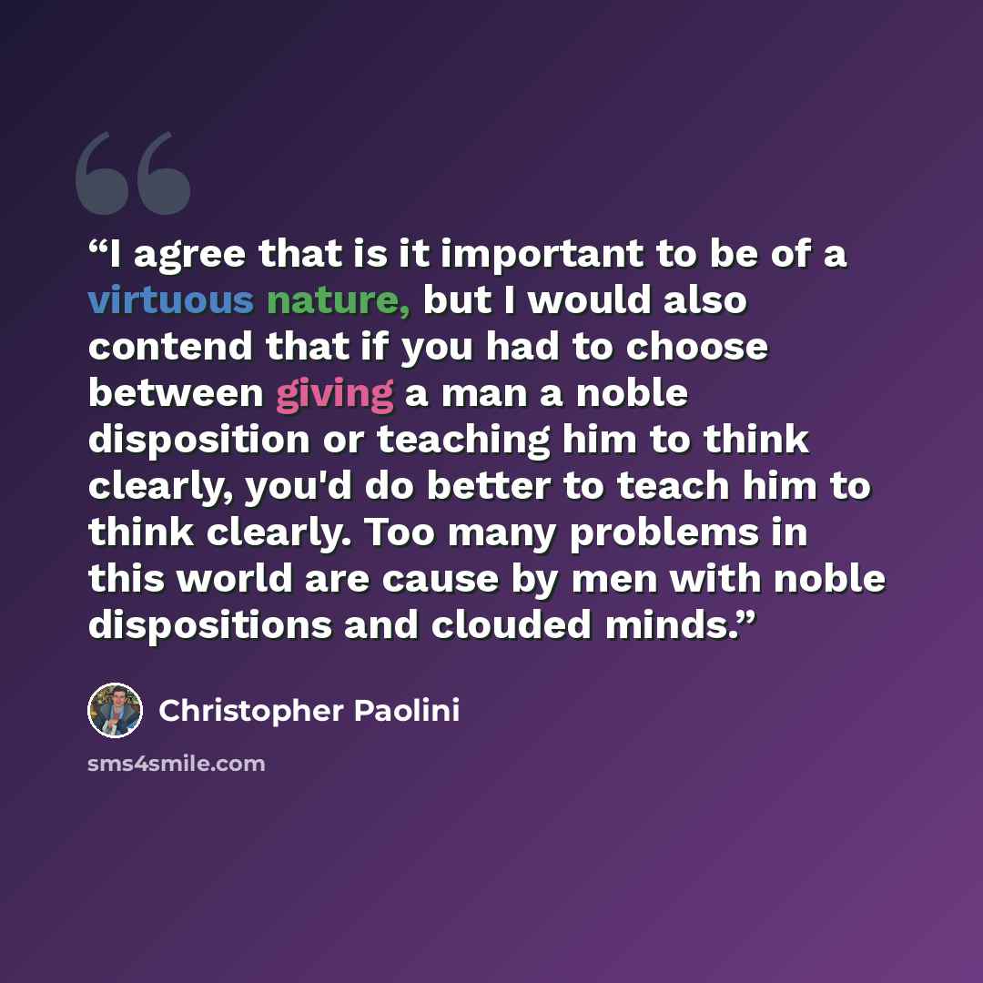 “I agree that is it important to be of a virtuous nature, but I would also contend that if you had to choose between giving a man a noble disposition or teaching him to think clearly, you'd do better to teach him to think clearly. Too many problems in this world are cause by men with noble…” quote by Christopher Paolini