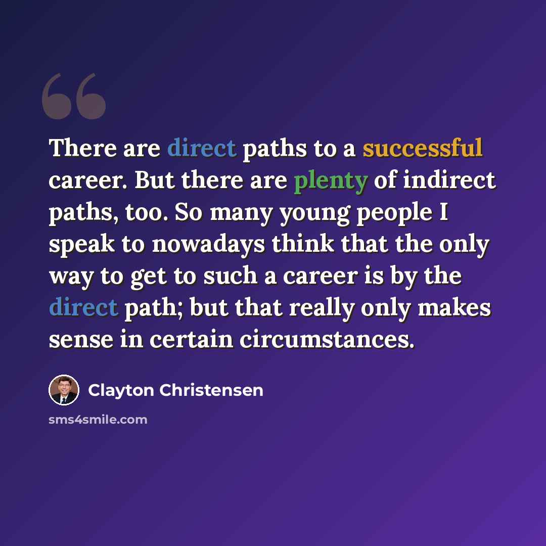 “There are direct paths to a successful career. But there are plenty of indirect paths, too. So many young people I speak to nowadays think that the only way to get to such a career is by the direct path; but that really only makes sense in certain circumstances.” quote by Clayton Christensen