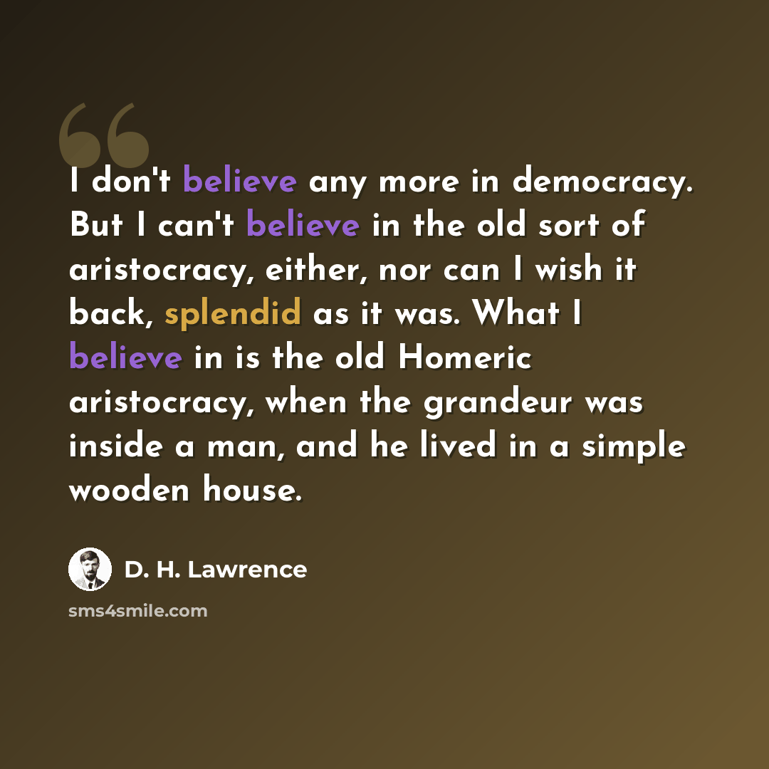 “I don't believe any more in democracy. But I can't believe in the old sort of aristocracy, either, nor can I wish it back, splendid as it was. What I believe in is the old Homeric aristocracy, when the grandeur was inside a man, and he lived in a simple wooden house.” quote by D. H. Lawrence
