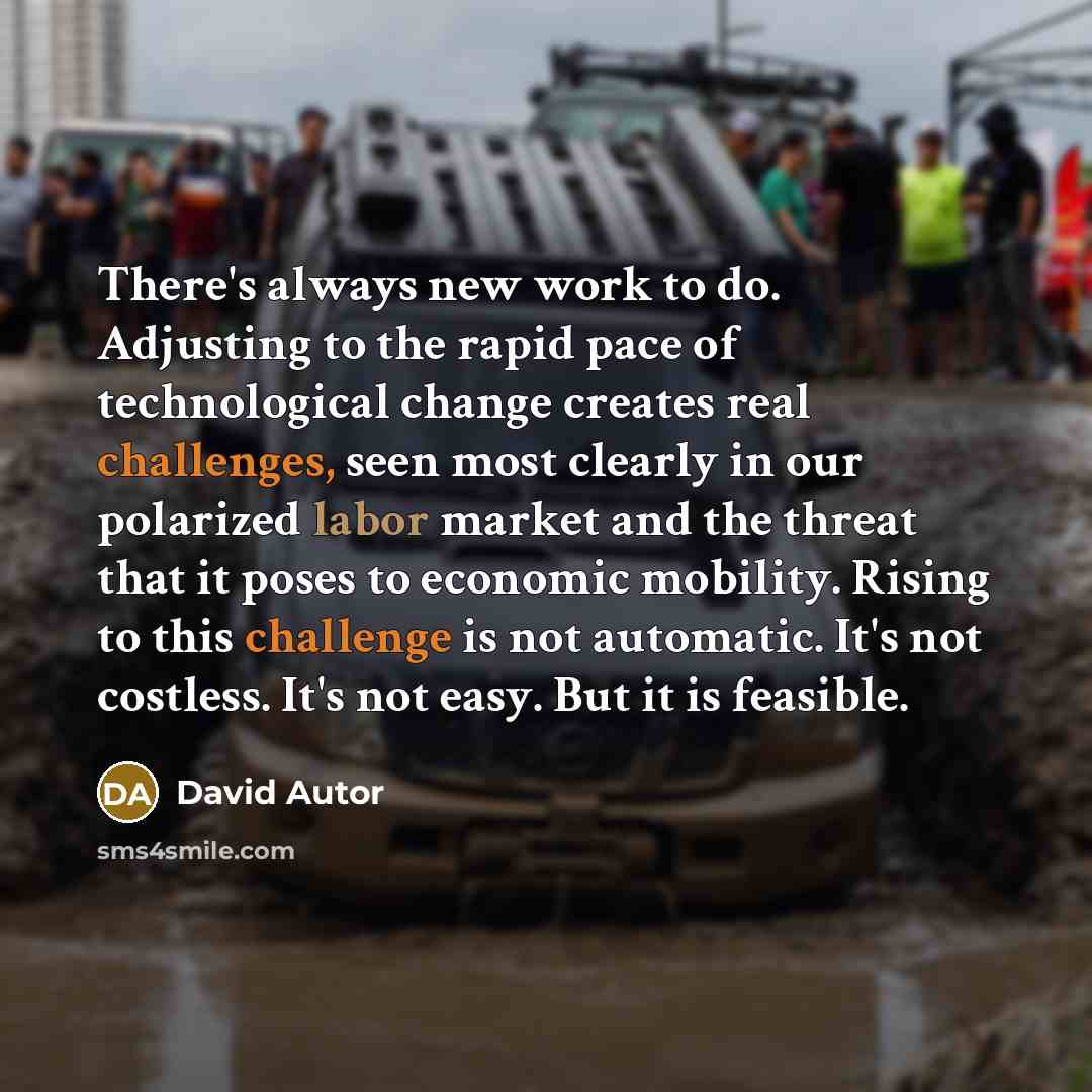 “There's always new work to do. Adjusting to the rapid pace of technological change creates real challenges, seen most clearly in our polarized labor market and the threat that it poses to economic mobility. Rising to this challenge is not automatic. It's not costless. It's not easy. But it is…” quote by David Autor