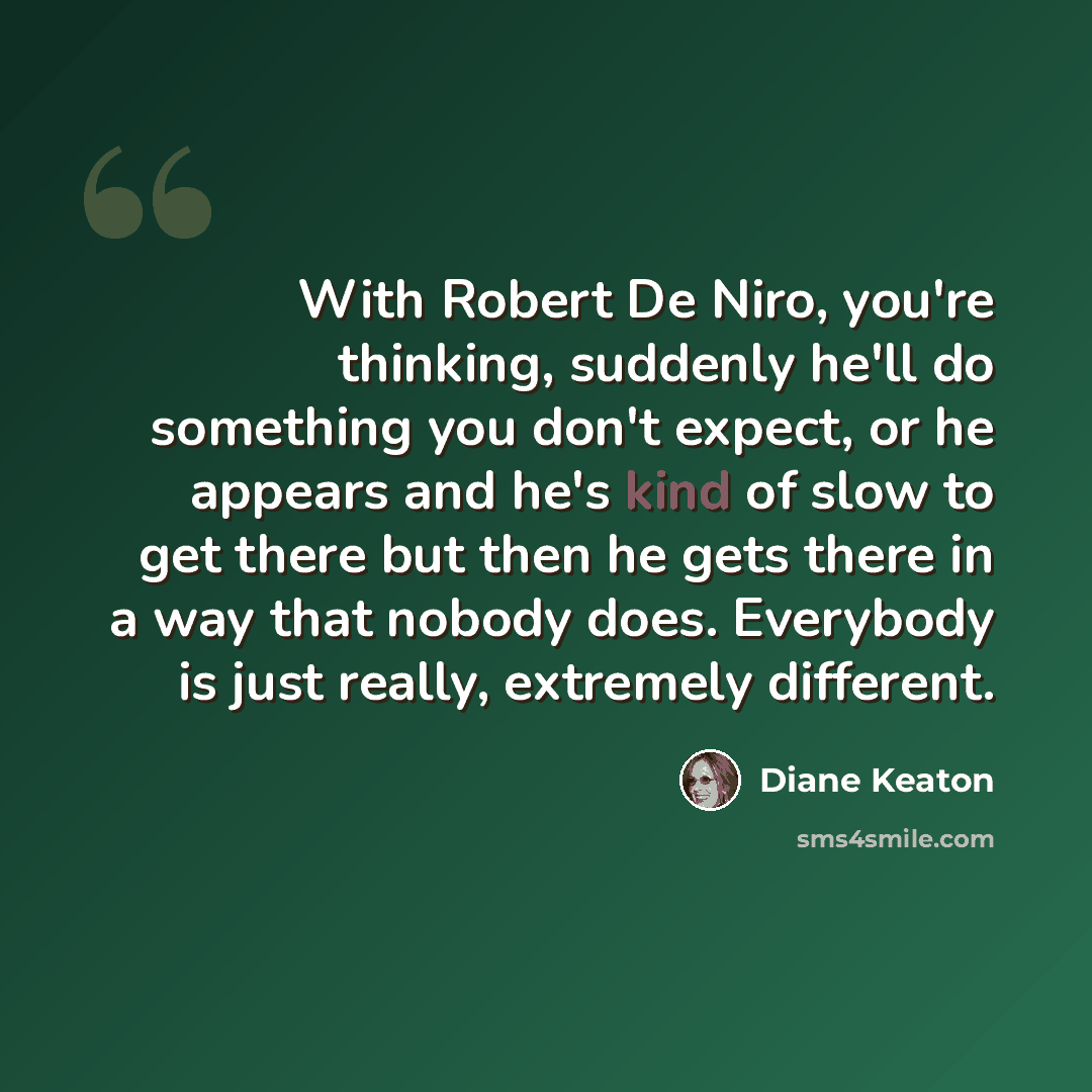 “With Robert De Niro, you're thinking, suddenly he'll do something you don't expect, or he appears and he's kind of slow to get there but then he gets there in a way that nobody does. Everybody is just really, extremely different.” quote by Diane Keaton