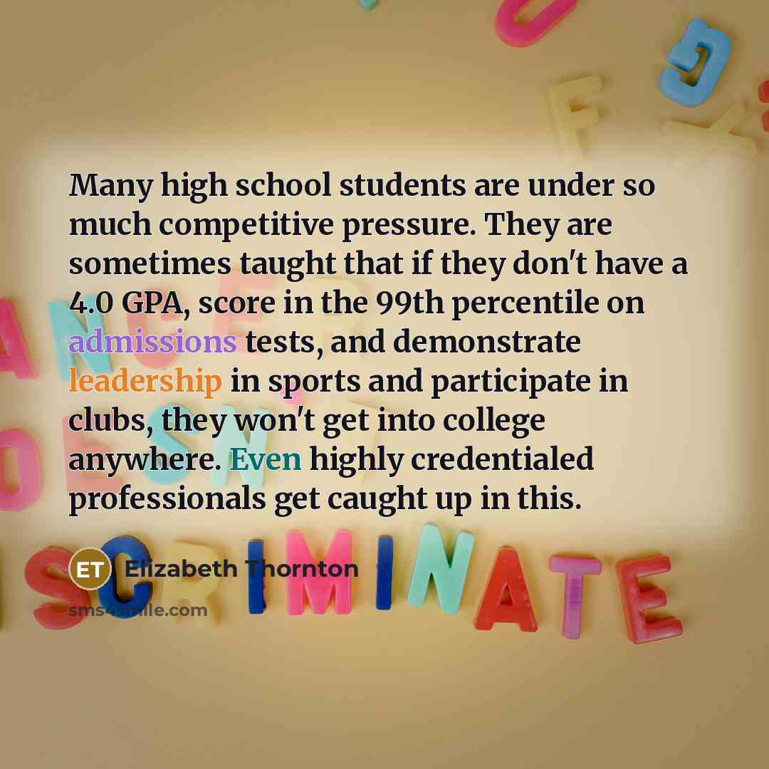 “Many high school students are under so much competitive pressure. They are sometimes taught that if they don't have a 4.0 GPA, score in the 99th percentile on admissions tests, and demonstrate leadership in sports and participate in clubs, they won't get into college anywhere. Even highly…” quote by Elizabeth Thornton